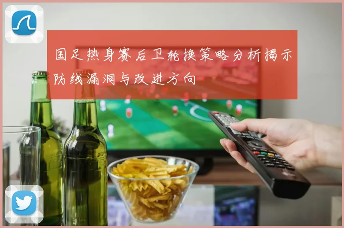 国足热身赛后卫轮换策略分析揭示防线漏洞与改进方向