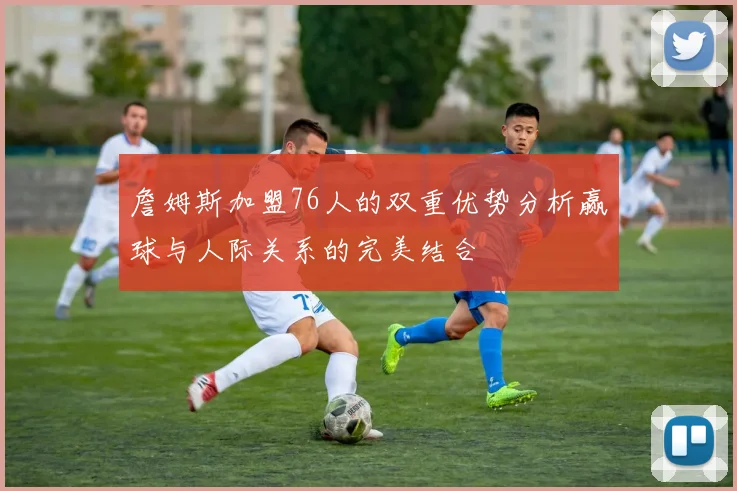 詹姆斯加盟76人的双重优势分析赢球与人际关系的完美结合