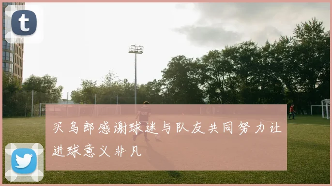买乌郎感谢球迷与队友共同努力让进球意义非凡